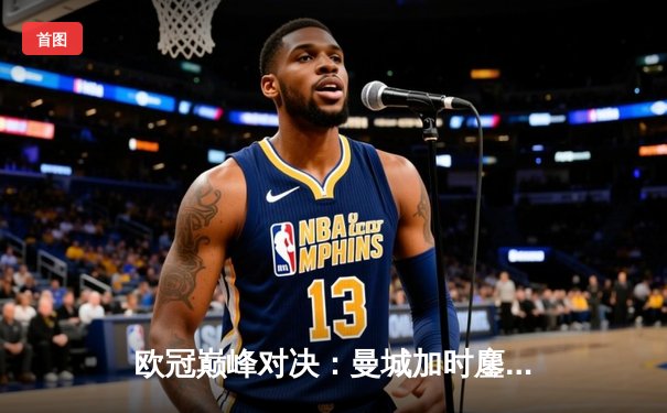 欧冠巅峰对决：曼城加时鏖战2-1逆转拜仁，哈兰德独中两元立头功