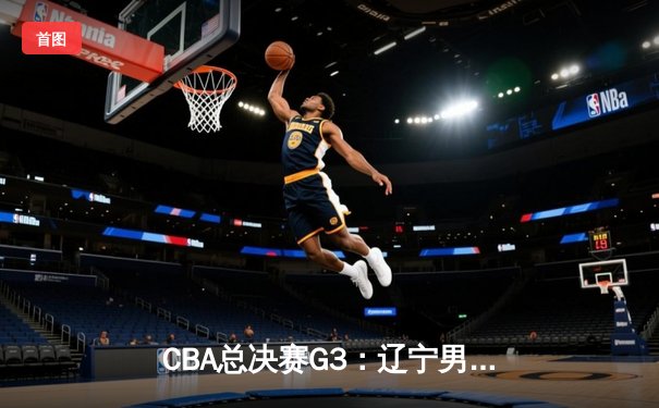 CBA总决赛G3：辽宁男篮加时险胜新疆 总比分2-1领先