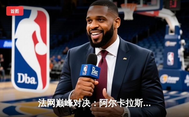 法网巅峰对决：阿尔卡拉斯逆转德约科维奇，新生代正式登顶大满贯