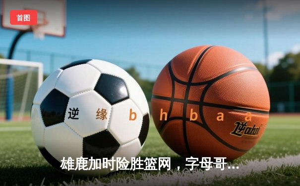 雄鹿加时险胜篮网，字母哥44分创赛季新高