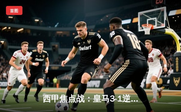 西甲焦点战：皇马3-1逆转巴萨，本泽马双响锁定胜局