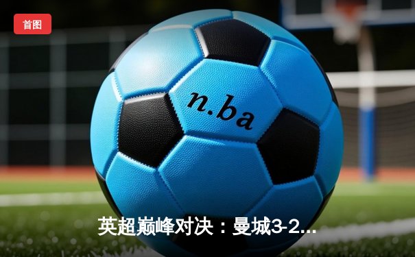英超巅峰对决：曼城3-2逆转利物浦，哈兰德双响锁定胜局